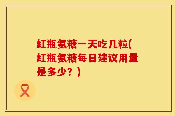 红瓶氨糖一天吃几粒(红瓶氨糖每日建议用量是多少？)