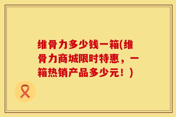 维骨力多少钱一箱(维骨力商城限时特惠，一箱热销产品多少元！)