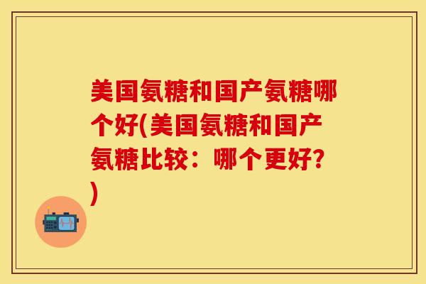 美国氨糖和国产氨糖哪个好(美国氨糖和国产氨糖比较：哪个更好？)