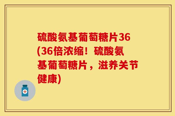 硫酸氨基葡萄糖片36(36倍浓缩！硫酸氨基葡萄糖片，滋养关节健康)