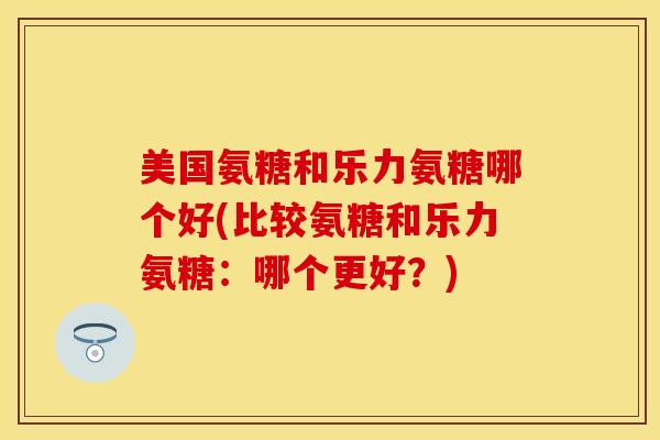 美国氨糖和乐力氨糖哪个好(比较氨糖和乐力氨糖：哪个更好？)