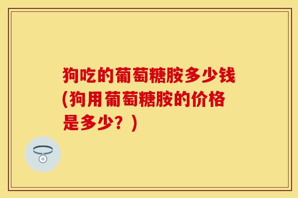 狗吃的葡萄糖胺多少钱(狗用葡萄糖胺的价格是多少？)
