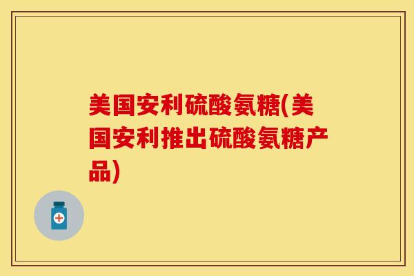 美国安利硫酸氨糖(美国安利推出硫酸氨糖产品)