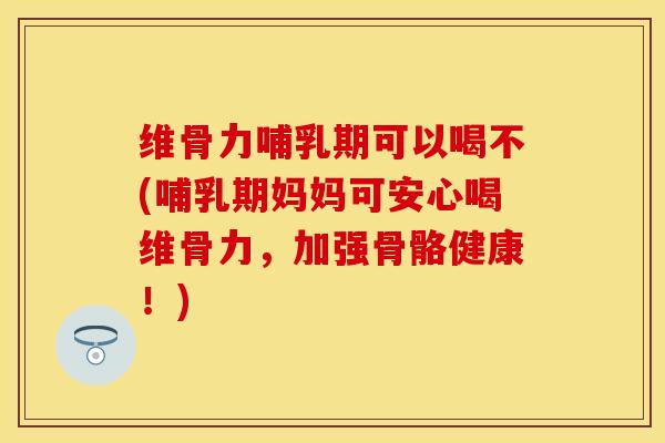 维骨力哺乳期可以喝不(哺乳期妈妈可安心喝维骨力，加强骨骼健康！)