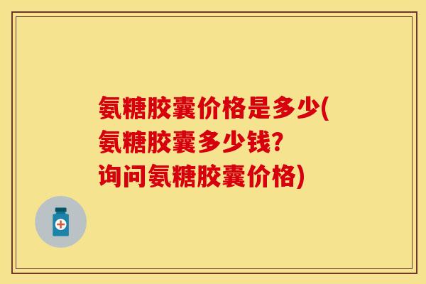 氨糖胶囊价格是多少(氨糖胶囊多少钱？  询问氨糖胶囊价格)