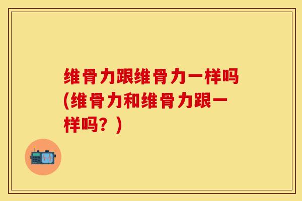 维骨力跟维骨力一样吗(维骨力和维骨力跟一样吗？)