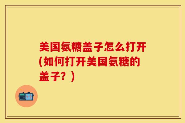 美国氨糖盖子怎么打开(如何打开美国氨糖的盖子？)