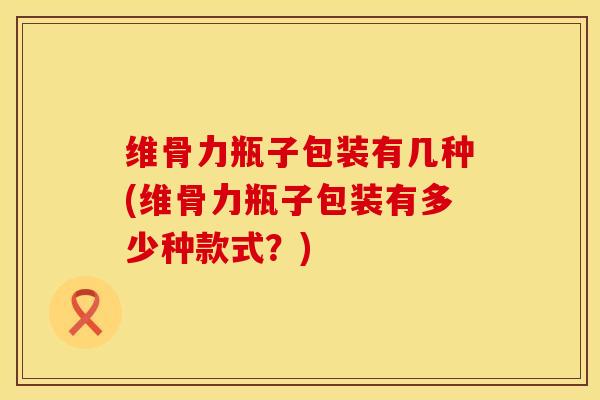 维骨力瓶子包装有几种(维骨力瓶子包装有多少种款式？)