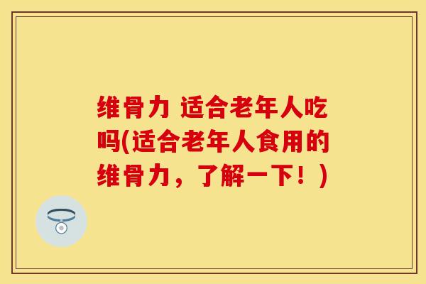 维骨力 适合老年人吃吗(适合老年人食用的维骨力，了解一下！)