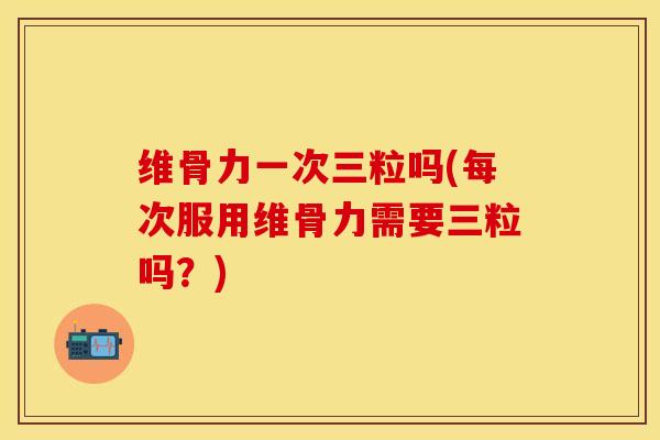 维骨力一次三粒吗(每次服用维骨力需要三粒吗？)
