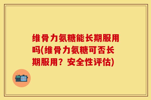 维骨力氨糖能长期服用吗(维骨力氨糖可否长期服用？安全性评估)