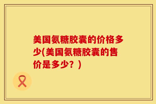 美国氨糖胶囊的价格多少(美国氨糖胶囊的售价是多少？)