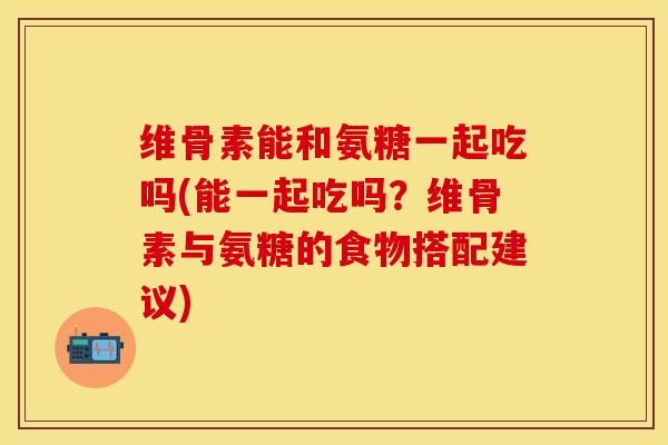 维骨素能和氨糖一起吃吗(能一起吃吗？维骨素与氨糖的食物搭配建议)