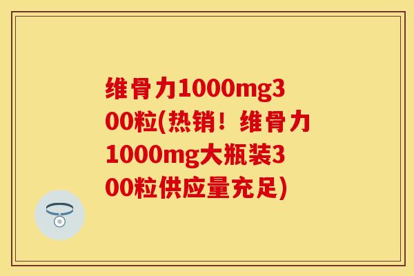 维骨力1000mg300粒(热销！维骨力1000mg大瓶装300粒供应量充足)
