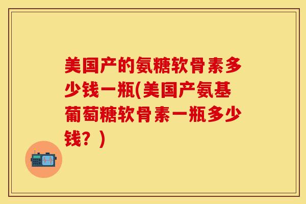 美国产的氨糖软骨素多少钱一瓶(美国产氨基葡萄糖软骨素一瓶多少钱？)