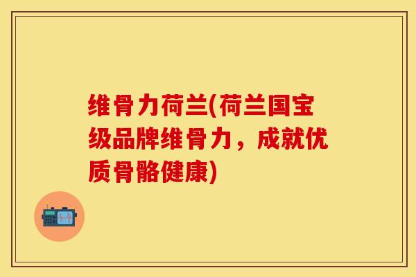 维骨力荷兰(荷兰国宝级品牌维骨力，成就优质骨骼健康)