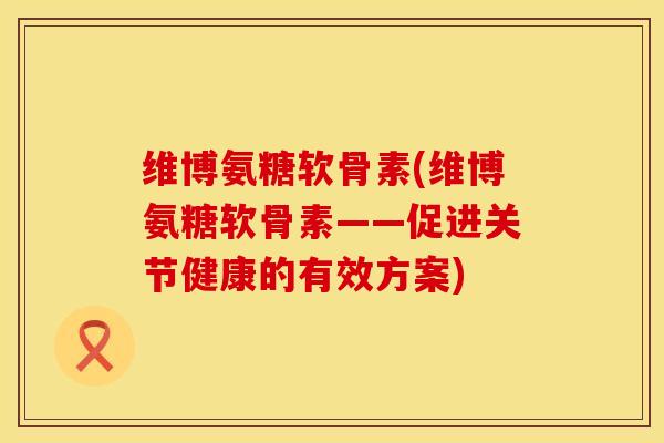 维博氨糖软骨素(维博氨糖软骨素——促进关节健康的有效方案)