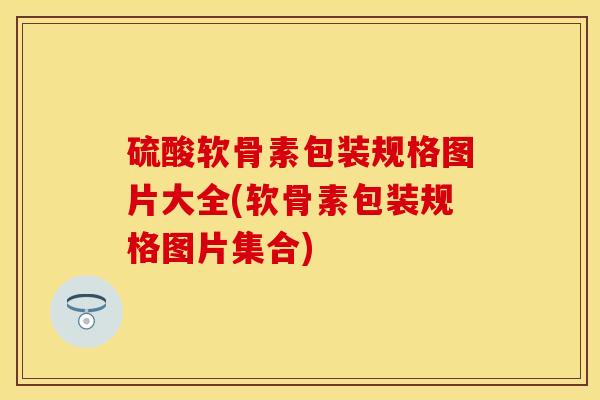 硫酸软骨素包装规格图片大全(软骨素包装规格图片集合)