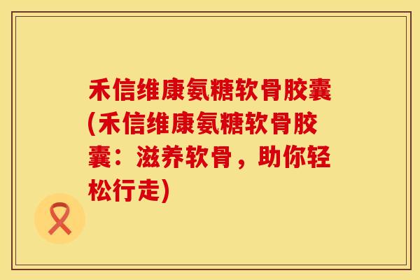 禾信维康氨糖软骨胶囊(禾信维康氨糖软骨胶囊：滋养软骨，助你轻松行走)