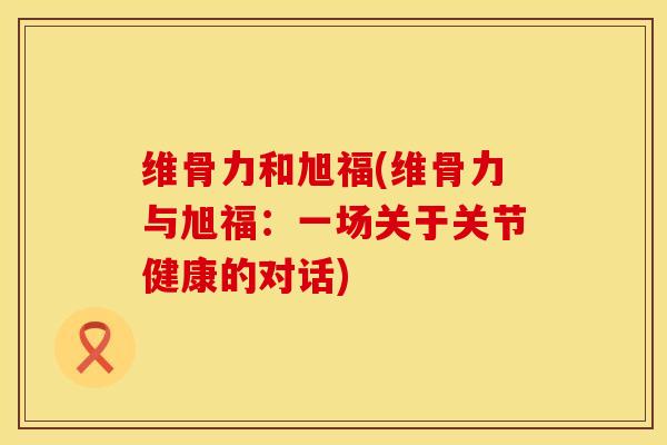 维骨力和旭福(维骨力与旭福：一场关于关节健康的对话)