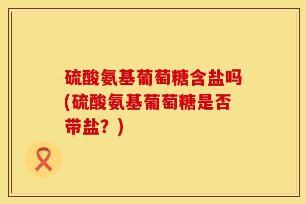 硫酸氨基葡萄糖含盐吗(硫酸氨基葡萄糖是否带盐？)