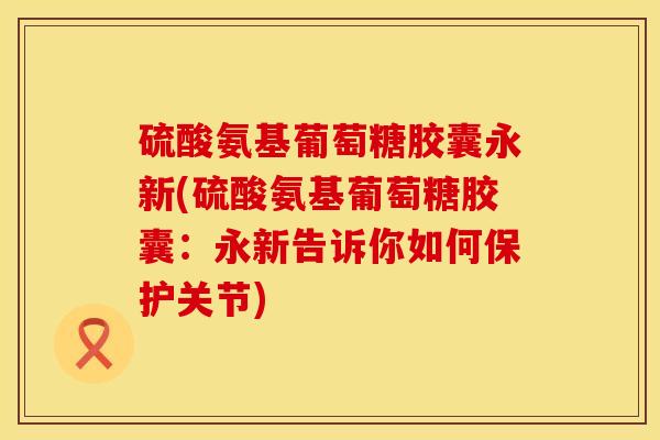 硫酸氨基葡萄糖胶囊永新(硫酸氨基葡萄糖胶囊：永新告诉你如何保护关节)