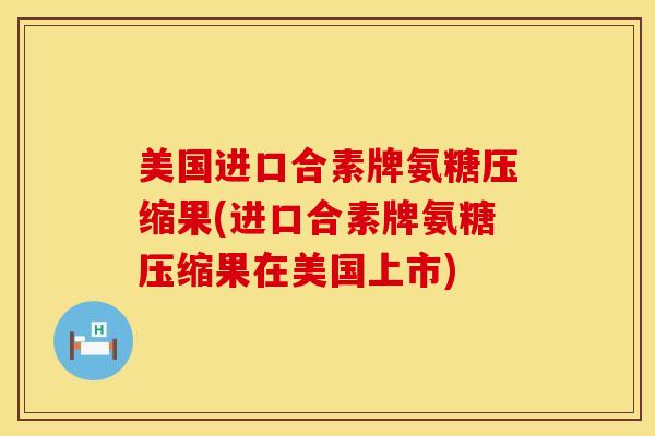 美国进口合素牌氨糖压缩果(进口合素牌氨糖压缩果在美国上市)
