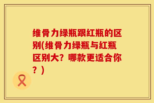 维骨力绿瓶跟红瓶的区别(维骨力绿瓶与红瓶区别大？哪款更适合你？)
