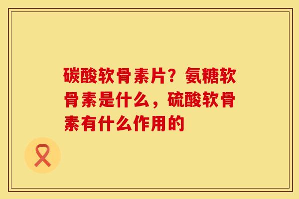 碳酸软骨素片？氨糖软骨素是什么，硫酸软骨素有什么作用的
