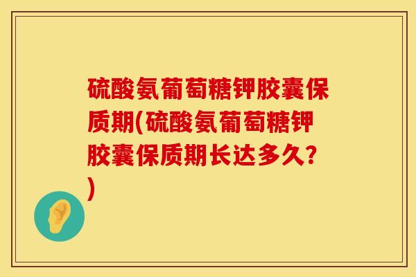 硫酸氨葡萄糖钾胶囊保质期(硫酸氨葡萄糖钾胶囊保质期长达多久？)