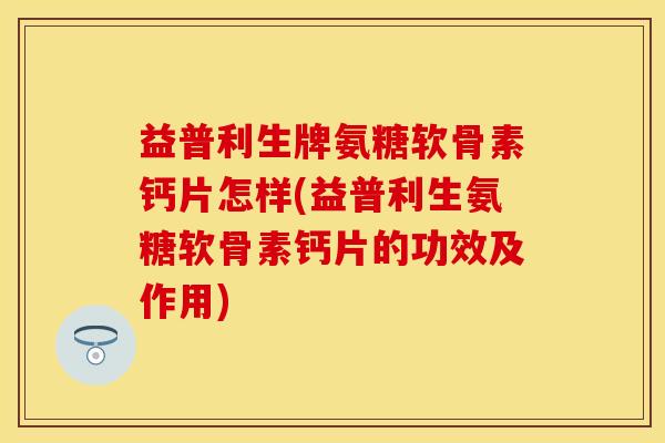 益普利生牌氨糖软骨素钙片怎样(益普利生氨糖软骨素钙片的功效及作用)