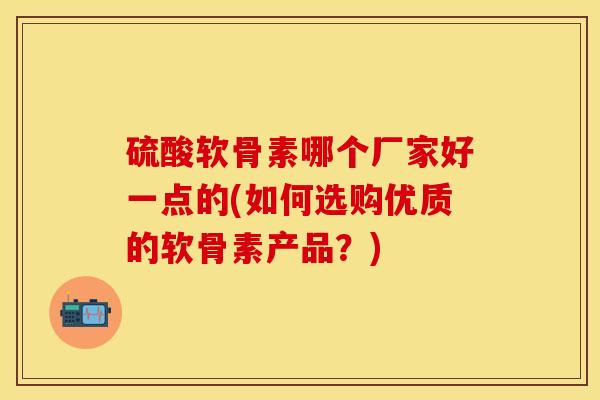 硫酸软骨素哪个厂家好一点的(如何选购优质的软骨素产品？)