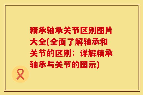 精承轴承关节区别图片大全(全面了解轴承和关节的区别：详解精承轴承与关节的图示)
