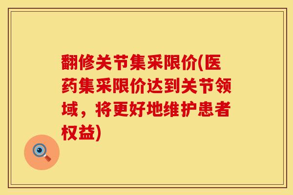 翻修关节集采限价(医药集采限价达到关节领域，将更好地维护患者权益)
