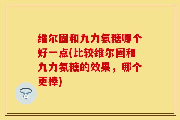 维尔固和九力氨糖哪个好一点(比较维尔固和九力氨糖的效果，哪个更棒)