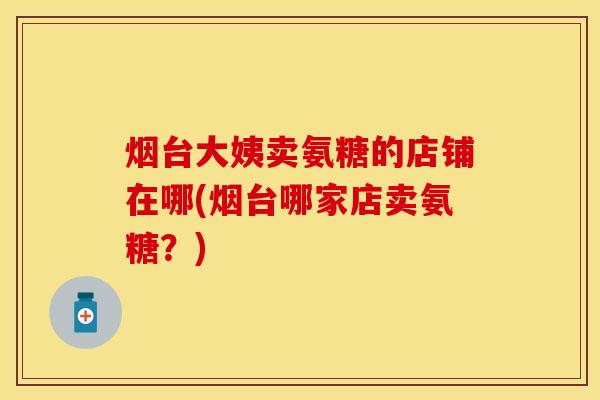 烟台大姨卖氨糖的店铺在哪(烟台哪家店卖氨糖？)