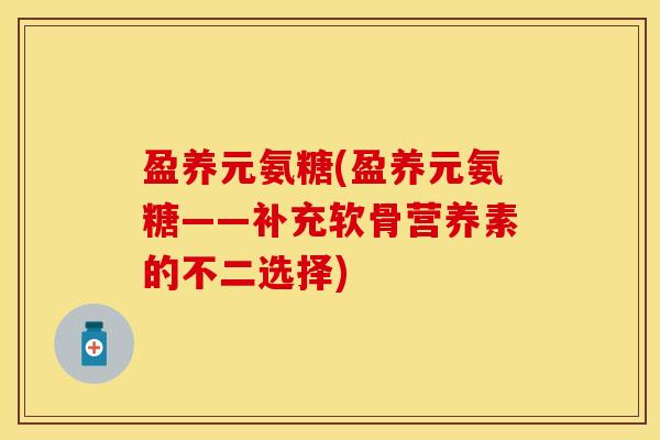盈养元氨糖(盈养元氨糖——补充软骨营养素的不二选择)