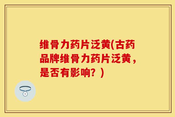 维骨力药片泛黄(古药品牌维骨力药片泛黄，是否有影响？)