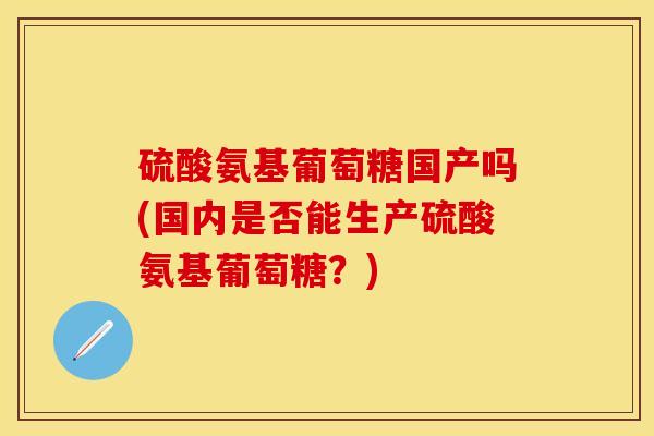 硫酸氨基葡萄糖国产吗(国内是否能生产硫酸氨基葡萄糖？)