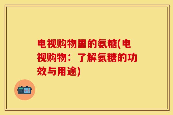 电视购物里的氨糖(电视购物：了解氨糖的功效与用途)