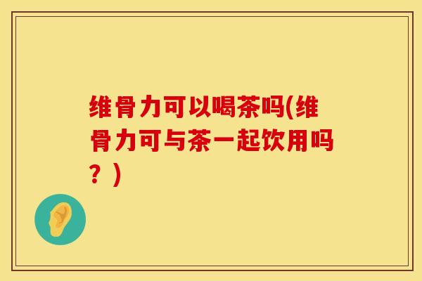 维骨力可以喝茶吗(维骨力可与茶一起饮用吗？)