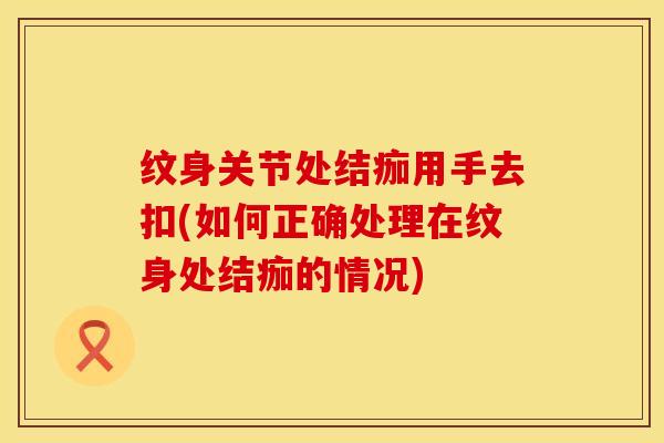 纹身关节处结痂用手去扣(如何正确处理在纹身处结痂的情况)