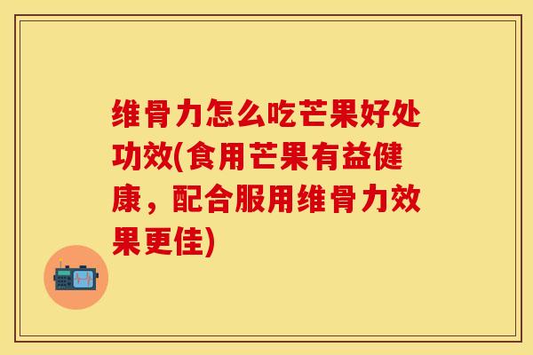维骨力怎么吃芒果好处功效(食用芒果有益健康，配合服用维骨力效果更佳)