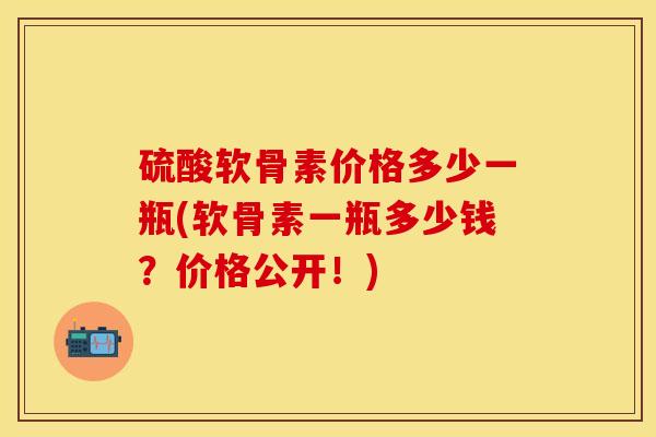硫酸软骨素价格多少一瓶(软骨素一瓶多少钱？价格公开！)