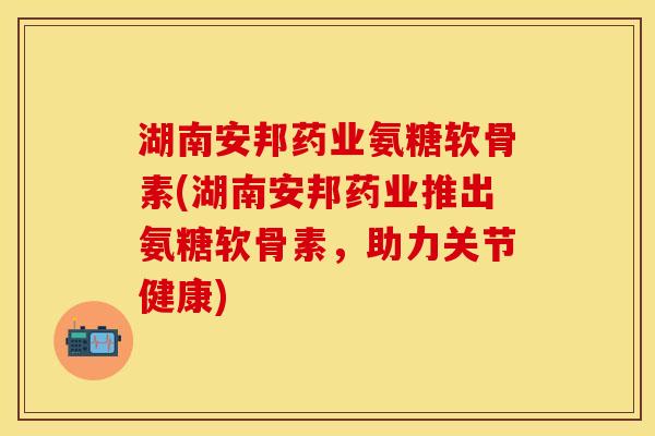 湖南安邦药业氨糖软骨素(湖南安邦药业推出氨糖软骨素，助力关节健康)