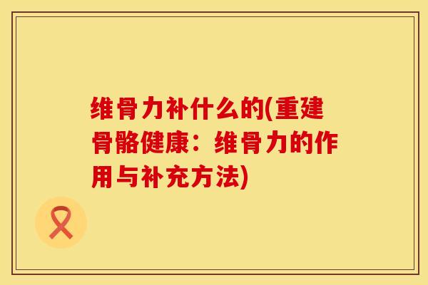 维骨力补什么的(重建骨骼健康：维骨力的作用与补充方法)