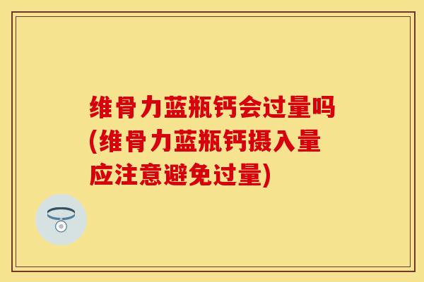 维骨力蓝瓶钙会过量吗(维骨力蓝瓶钙摄入量应注意避免过量)