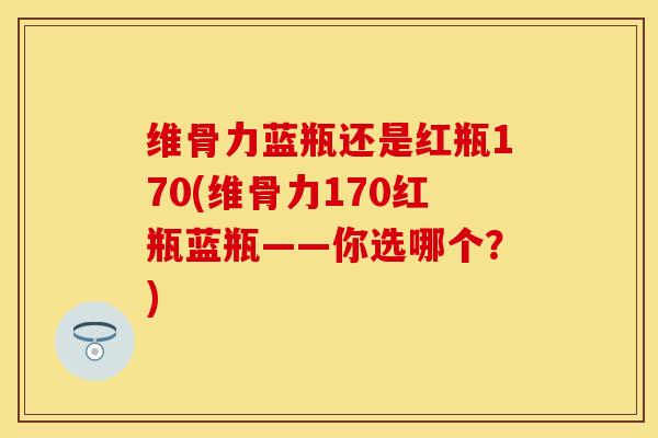 维骨力蓝瓶还是红瓶170(维骨力170红瓶蓝瓶——你选哪个？)