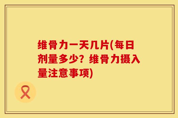 维骨力一天几片(每日剂量多少？维骨力摄入量注意事项)