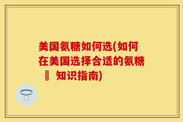 美国氨糖如何选(如何在美国选择合适的氨糖 – 知识指南)